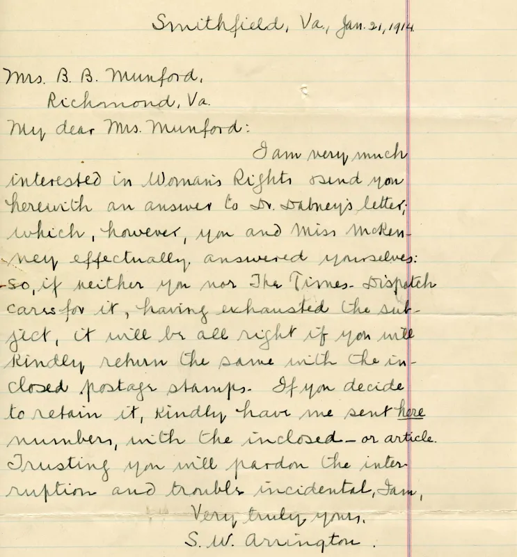 Smithfield, Va., Jan. 21, 1914 Mrs. B. B. Munford, Richmond, Va. My dear Mrs. Munford: I am very much interested in Woman's Rights & send you herewith an answer to Dr. Dabney's letter; which, however, you and Miss McKenney effectually answered yourselves: so, if neither you nor the Times-Dispatch cares for it, having exhausted the subject, it will be all right if you will kindly return the same with the inclosed postage stamps. If you decide to retain it, kindly have me sent here numbers, with the inclosed-